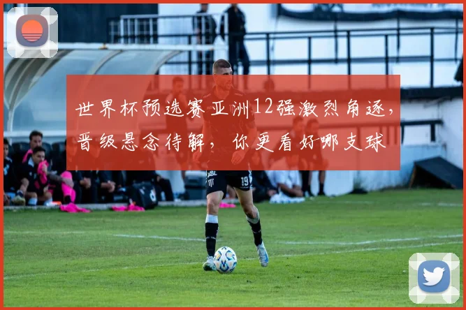 世界杯预选赛亚洲12强激烈角逐，晋级悬念待解，你更看好哪支球