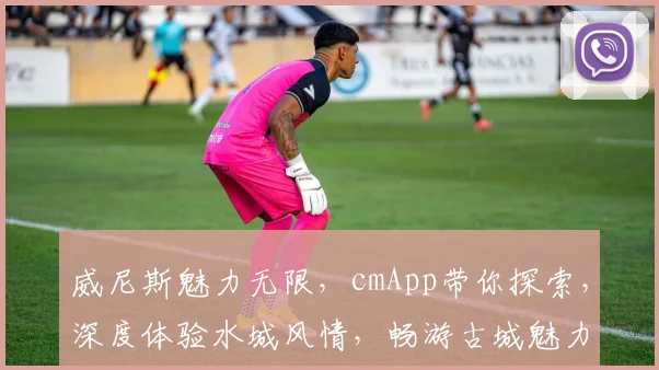 威尼斯魅力无限，cmApp带你探索，深度体验水城风情，畅游古城魅力逗逗逗