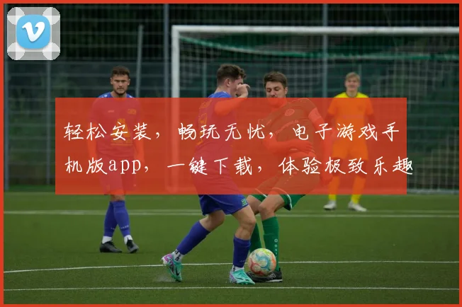 轻松安装，畅玩无忧，电子游戏手机版app，一键下载，体验极致乐趣，
