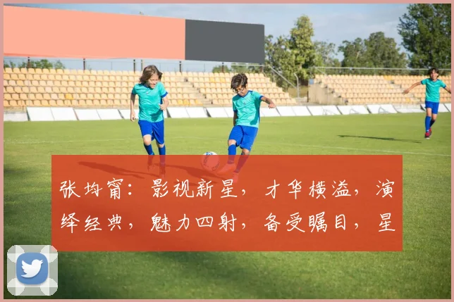 张均甯：影视新星，才华横溢，演绎经典，魅力四射，备受瞩目，星光熠熠