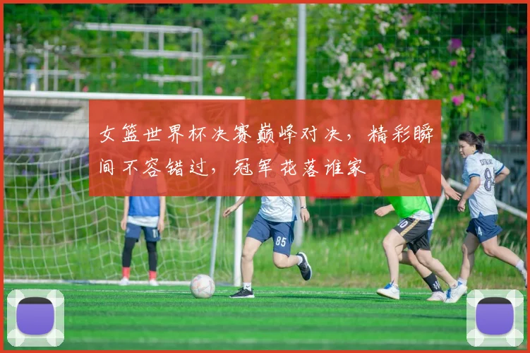 女篮世界杯决赛巅峰对决，精彩瞬间不容错过，冠军花落谁家