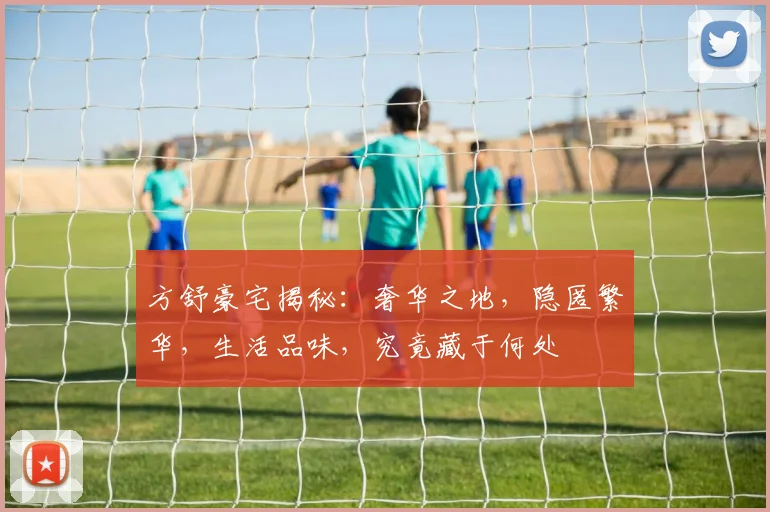 方舒豪宅揭秘：奢华之地，隐匿繁华，生活品味，究竟藏于何处
