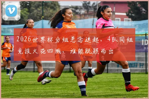 2026世界杯分组悬念迭起，4队同组竞技火花四溅，谁能脱颖而出