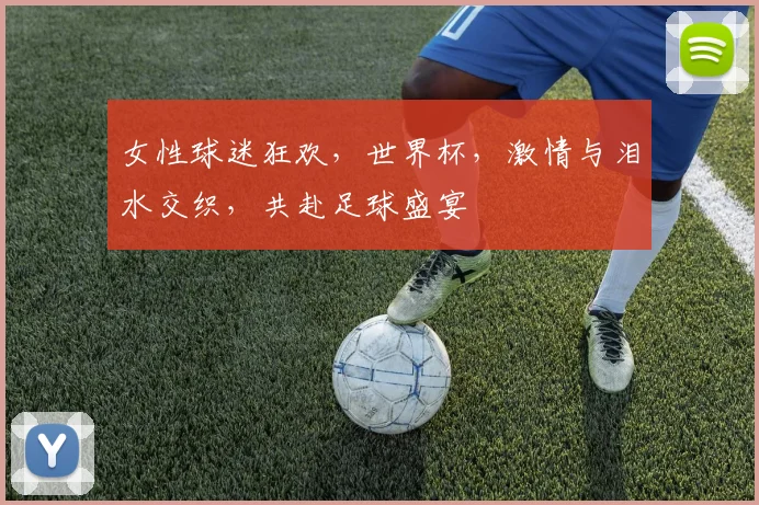 女性球迷狂欢，世界杯，激情与泪水交织，共赴足球盛宴