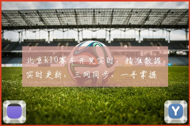 北京k10赛车开奖实时，精准数据，实时更新，三网同步，一手掌握