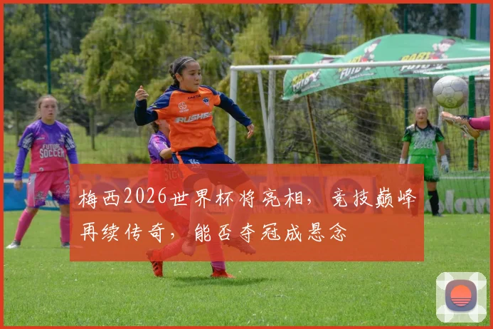 梅西2026世界杯将亮相，竞技巅峰再续传奇，能否夺冠成悬念
