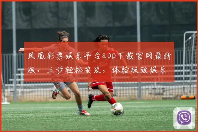 凤凰彩票娱乐平台app下载官网最新版，三步轻松安装，体验极致娱乐，安全可靠，立即下载